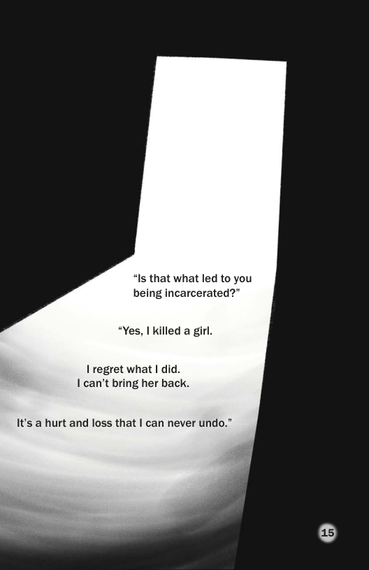 “Is that what led to you being incarcerated?”  “Yes, | killed a girl.  I regret what | did. I can’t bring her back.  It’s a hurt and loss that | can never undo.”  